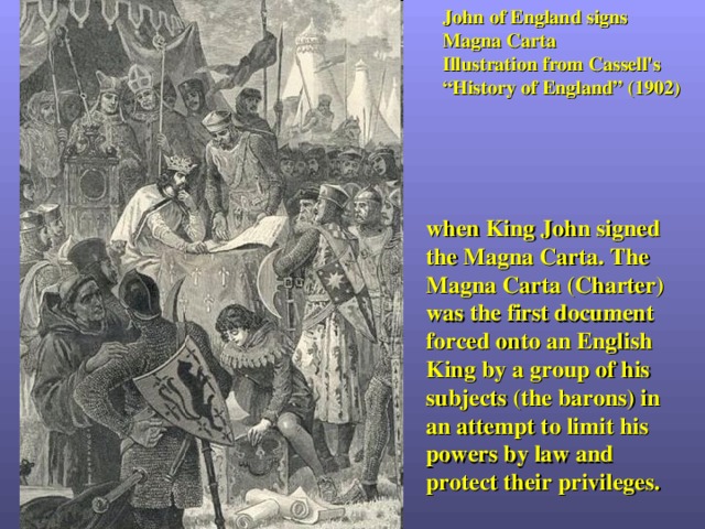 John of England signs Magna Carta Illustration from Cassell's “History of England” (1902) when King John signed the Magna Carta. The Magna Carta (Charter) was the first document forced onto an English King by a group of his subjects (the barons) in an attempt to limit his powers by law and protect their privileges. 