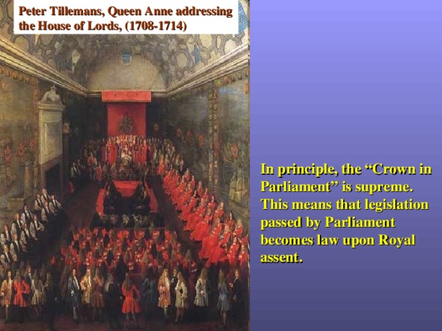 Peter Tillemans, Queen Anne addressing the House of Lords, (1708-1714) In principle, the “Crown in Parliament” is supreme. This means that legislation passed by Parliament becomes law upon Royal assent. Queen Elizabeth I and her Parliament. 