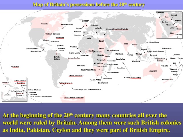 Map of Britain’s possessions before the 20 th century At the beginning of the 20 th century many countries all over the world were ruled by Britain. Among them were such British colonies as India, Pakistan, Ceylon and they were part of British Empire. 