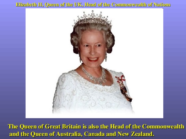 Elizabeth II, Queen of the UK, Head of the Commonwealth of Nations The Queen of Great Britain is also the Head of the Commonwealth and the Queen of Australia, Canada and New Zealand. 