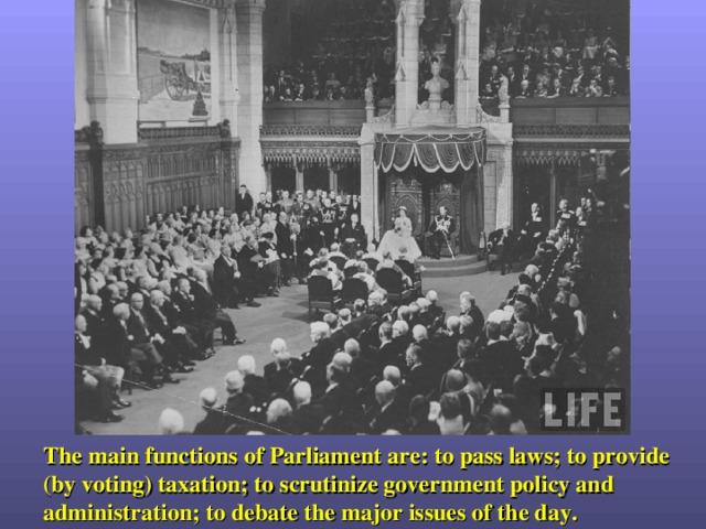 The main functions of Parliament are: to pass laws; to provide (by voting) taxation; to scrutinize government policy and administration; to debate the major issues of the day. 