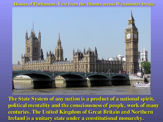 Houses of Parliament. View from the Thames across Westminster bridge The State System of any nation is a product of a national spirit, political mentality and the consciousness of people, work of many centuries. The United Kingdom of Great Britain and Northern Ireland is a unitary state under a constitutional monarchy. 