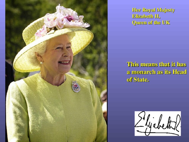 Her Royal Majesty Elizabeth II , Queen of the UK This means that it has a monarch as its Head of State. 