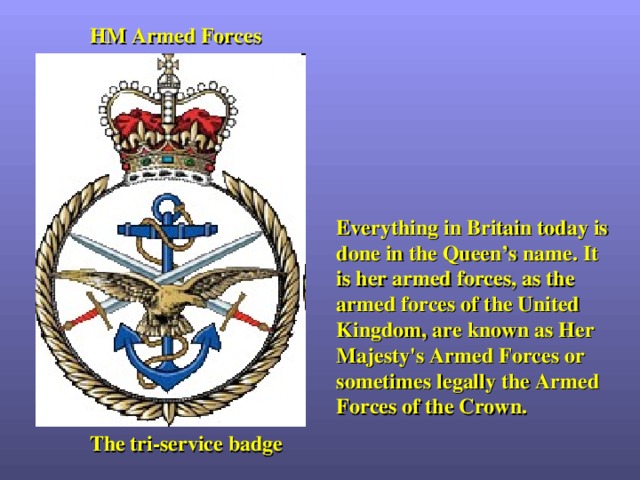 HM Armed Forces Everything in Britain today is done in the Queen’s name. It is her armed forces, as the armed forces of the United Kingdom, are known as Her Majesty's Armed Forces or sometimes legally the Armed Forces of the Crown. The tri-service badge 