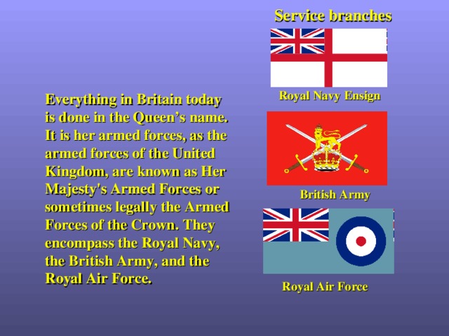 Service branches Royal Navy  Ensign Everything in Britain today is done in the Queen’s name. It is her armed forces, as the armed forces of the United Kingdom, are known as Her Majesty's Armed Forces or sometimes legally the Armed Forces of the Crown. They encompass the Royal Navy, the British Army, and the Royal Air Force. British Army Royal Air Force 