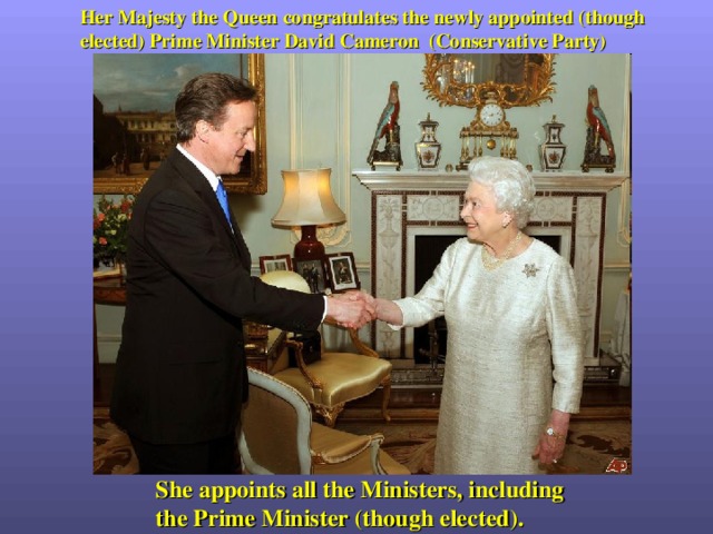 Her Majesty the Queen congratulates the newly appointed (though elected) Prime Minister David Cameron (Conservative Party)  She appoints all the Ministers, including the Prime Minister (though elected). 