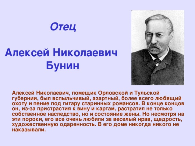 Отец   Алексей Николаевич  Бунин Алексей Николаевич, помещик Орловской и Тульской губернии, был вспыльчивый, азартный, более всего любящий охоту и пение под гитару старинных романсов. В конце концов он, из-за пристрастия к вину и картам, растратил не только собственное наследство, но и состояние жены. Но несмотря на эти пороки, его все очень любили за веселый нрав, щедрость, художественную одаренность. В его доме никогда никого не наказывали.   