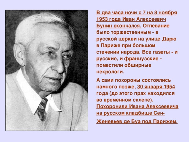 В два часа ночи с 7 на 8 ноября 1953 года Иван Алексеевич Бунин скончался. Отпевание было торжественным - в русской церкви на улице Дарю в Париже при большом стечении народа. Все газеты - и русские, и французские - поместили обширные некрологи. А сами похороны состоялись намного позже, 30 января 1954 года (до этого прах находился во временном склепе). Похоронили Ивана Алексеевича на русском кладбище Сен-Женевьев де Буа под Парижем.  