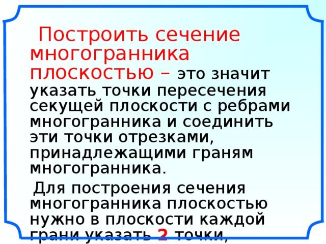  Построить сечение многогранника плоскостью –  это значит указать точки пересечения секущей плоскости с ребрами многогранника и соединить эти точки отрезками, принадлежащими граням многогранника.  Для построения сечения многогранника плоскостью нужно в плоскости каждой грани указать 2 точки, принадлежащие сечению, соединить их прямой и найти точки пересечения этой прямой с ребрами многогранника. Справочное пособие по методам решения задач по математике для средней школы. Цыпкин А.Г,.Пинский А.И./Под. редакцией В.И.Благодатских . – М.: Наука. Главная редакция физико-математической литературы, 1983. – 416 с.  