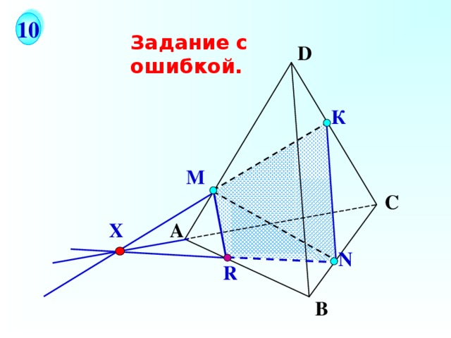 10 Задание с ошибкой. D К М С На рисунке точки М и N не принадлежат ни одной из граней тетраэдра, поэтому отрезок находится внутри тетраэдра. Исправим чертеж методом следов.  X А N R В 17 