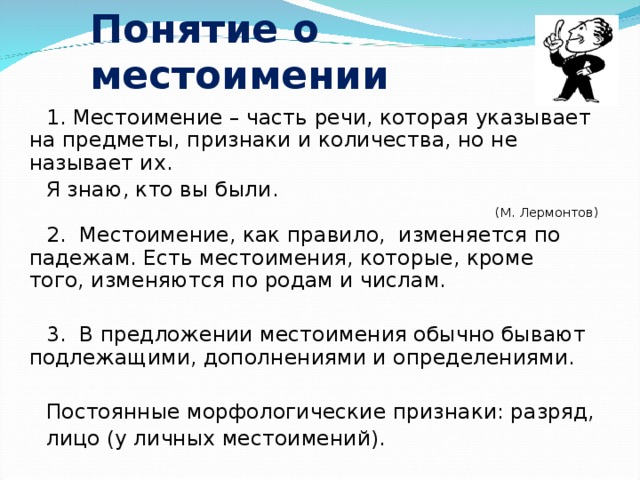 Понятие о местоимении 1. Местоимение – часть речи, которая указывает на предметы, признаки и количества, но не называет их. Я знаю, кто вы были. (М. Лермонтов) 2. Местоимение, как правило, изменяется по падежам. Есть местоимения, которые, кроме того, изменяются по родам и числам. 3. В предложении местоимения обычно бывают подлежащими, дополнениями и определениями. Постоянные морфологические признаки: разряд, лицо (у личных местоимений). 