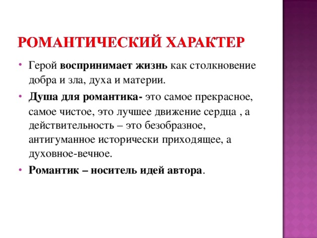 Герой воспринимает жизнь как столкновение добра и зла, духа и материи. Душа для романтика- это самое прекрасное, самое чистое, это лучшее движение сердца , а действительность – это безобразное, антигуманное исторически приходящее, а духовное-вечное. Романтик – носитель идей автора .  