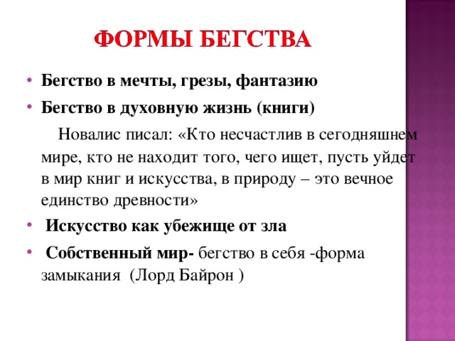 Бегство в мечты, грезы, фантазию Бегство в духовную жизнь (книги)  Новалис писал: «Кто несчастлив в сегодняшнем мире, кто не находит того, чего ищет, пусть уйдет в мир книг и искусства, в природу – это вечное единство древности»  Искусство как убежище от зла  Собственный мир- бегство в себя -форма замыкания (Лорд Байрон ) 