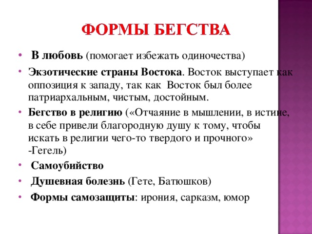  В любовь (помогает избежать одиночества) Экзотические страны Востока . Восток выступает как оппозиция к западу, так как Восток был более патриархальным, чистым, достойным. Бегство в религию («Отчаяние в мышлении, в истине, в себе привели благородную душу к тому, чтобы искать в религии чего-то твердого и прочного» -Гегель)  Самоубийство  Душевная болезнь (Гете, Батюшков)  Формы самозащиты : ирония, сарказм, юмор 