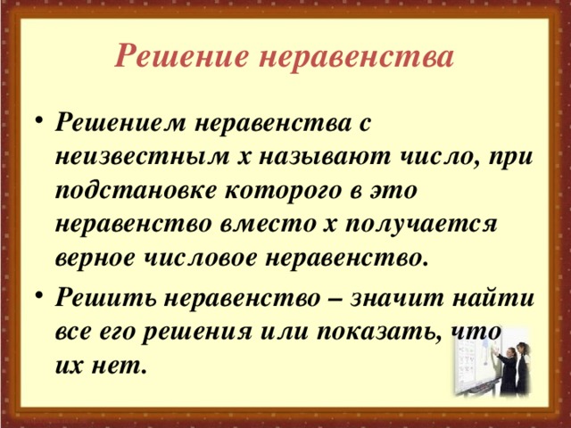 Решение неравенства Решением неравенства с неизвестным х называют число, при подстановке которого в это неравенство вместо х получается верное числовое неравенство. Решить неравенство – значит найти все его решения или показать, что их нет. 