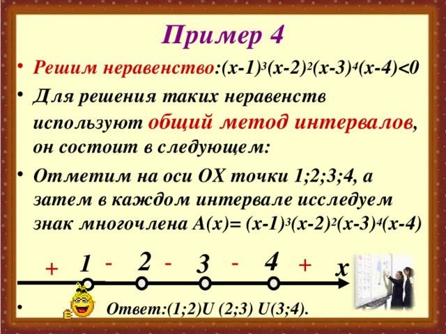 Пример 4 Решим неравенство :(х-1) 3 (х-2) 2 (х-3) 4 (х-4)  Для решения таких неравенств используют общий метод интервалов , он состоит в следующем: Отметим на оси ОХ точки 1;2;3;4, а затем в каждом интервале исследуем знак многочлена А(х)= (х-1) 3 (х-2) 2 (х-3) 4 (х-4)    Ответ:(1;2) U (2;3) U (3;4). 2 4 3 - - + - 1 x + 