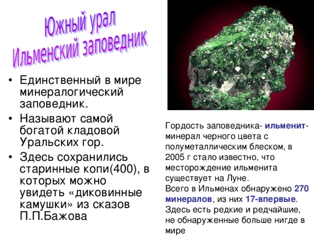 Единственный в мире минералогический заповедник. Называют самой богатой кладовой Уральских гор. Здесь сохранились старинные копи(400), в которых можно увидеть «диковинные камушки» из сказов П.П.Бажова Гордость заповедника- ильменит -минерал черного цвета с полуметаллическим блеском, в 2005 г стало известно, что месторождение ильменита существует на Луне. Всего в Ильменах обнаружено 270 минералов , из них 17-впервые . Здесь есть редкие и редчайшие, не обнаруженные больше нигде в мире 