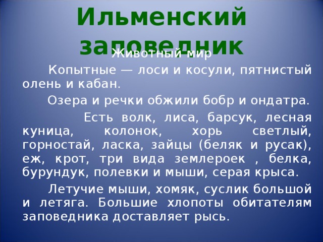 Ильменский заповедник Животный мир  Копытные — лоси и косули, пятнистый олень и кабан.  Озера и речки обжили бобр и ондатра.  Есть волк, лиса, барсук, лесная куница, колонок, хорь светлый, горностай, ласка, зайцы (беляк и русак), еж, крот, три вида землероек , белка, бурундук, полевки и мыши, серая крыса.  Летучие мыши, хомяк, суслик большой и летяга. Большие хлопоты обитателям заповедника доставляет рысь. 