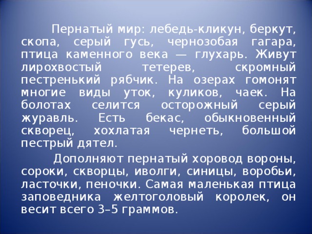  Пернатый мир: лебедь-кликун, беркут, скопа, серый гусь, чернозобая гагара, птица каменного века — глухарь. Живут лирохвостый тетерев, скромный пестренький рябчик. На озерах гомонят многие виды уток, куликов, чаек. На болотах селится осторожный серый журавль. Есть бекас, обыкновенный скворец, хохлатая чернеть, большой пестрый дятел.  Дополняют пернатый хоровод вороны, сороки, скворцы, иволги, синицы, воробьи, ласточки, пеночки. Самая маленькая птица заповедника желтоголовый королек, он весит всего 3–5 граммов. 