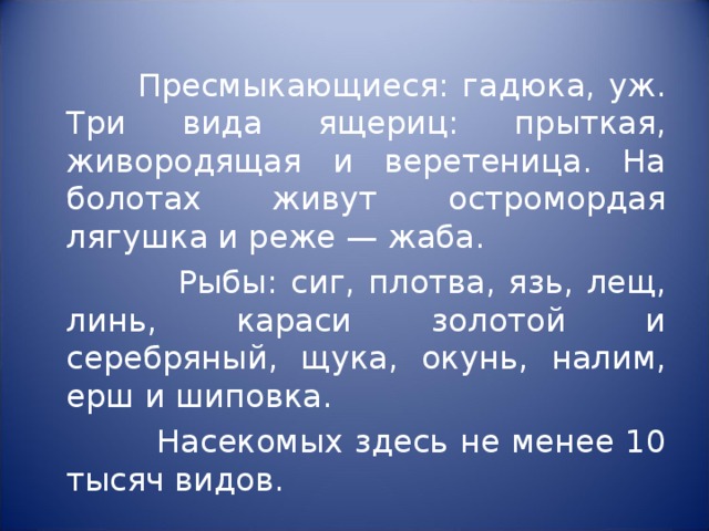  Пресмыкающиеся: гадюка, уж. Три вида ящериц: прыткая, живородящая и веретеница. На болотах живут остромордая лягушка и реже — жаба.  Рыбы: сиг, плотва, язь, лещ, линь, караси золотой и серебряный, щука, окунь, налим, ерш и шиповка.  Насекомых здесь не менее 10 тысяч видов. 