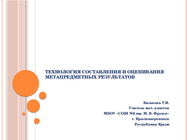   Технология составления и оценивания метапредметных результатов Казакова Т.И. Учитель нач. классов МБОУ «СОШ №2 им. М. В. Фрунзе» г. Красноперекопск Республика Крым 