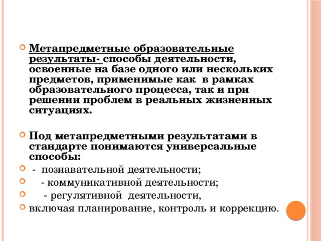 Метапредметные образовательные результаты- способы деятельности, освоенные на базе одного или нескольких предметов, применимые как в рамках образовательного процесса, так и при решении проблем в реальных жизненных ситуациях.  Под метапредметными результатами в стандарте понимаются универсальные способы:  - познавательной деятельности;  - коммуникативной деятельности;  - регулятивной деятельности, включая планирование, контроль и коррекцию. 