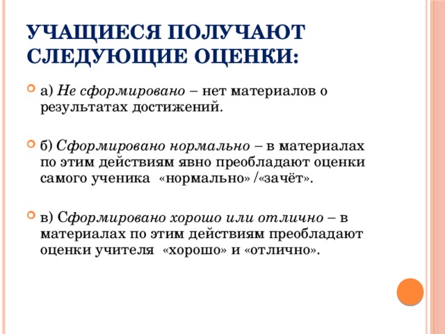 Учащиеся получают следующие оценки: а) Не сформировано   нет материалов о результатах достижений. б) Сформировано нормально  в материалах по этим действиям явно преобладают оценки самого ученика «нормально» /«зачёт». в) С формировано хорошо или отлично  в материалах по этим действиям преобладают оценки учителя «хорошо» и «отлично». 