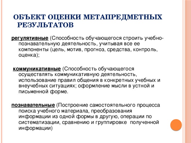  Объект оценки метапредметных  результатов регулятивные (Способность обучающегося строить учебно-познавательную деятельность, учитывая все ее компоненты (цель, мотив, прогноз, средства, контроль, оценка);  коммуникативные (Способность обучающегося осуществлять коммуникативную деятельность, использование правил общения в конкретных учебных и внеучебных ситуациях; оформление мысли в устной и письменной форме. познавательные (Построение самостоятельного процесса поиска учебного материала, преобразования информации из одной формы в другую, операции по систематизации, сравнению и группировке полученной информации) 