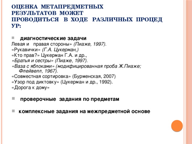 Оценка  метапредметных результатов  может проводиться   в  ходе   различных  процедур:   диагностические задачи Левая и   правая стороны»  (Пиаже, 1997). «Рукавички»  (Г.А. Цукерман,) «Кто прав?» Цукерман Г.А. и др., «Братья и сестры» (Пиаже, 1997). «Ваза с яблоками» (модифицированная проба Ж.Пиаже; Флейвелл, 1967). «Совместная сортировка» (Бурменская, 2007) «Узор под диктовку» (Цукерман и др., 1992). «Дорога к дому»   проверочные  задания по предметам  комплексные задания на межпредметной основе 