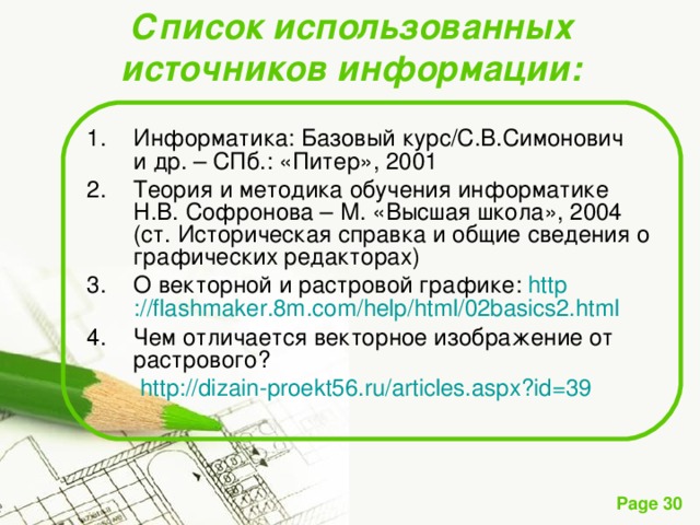 Список использованных источников информации: Информатика: Базовый курс/С.В.Симонович   и др. – СПб.: «Питер», 2001 Теория и методика обучения информатике Н.В. Софронова – М. «Высшая школа», 2004   (ст. Историческая справка и общие сведения о графических редакторах) О векторной и растровой графике: http ://flashmaker.8m.com/ help / html /02basics2.html Чем отличается векторное изображение от  растрового?   http ://dizain-proekt56.ru/articles.aspx?id=39 