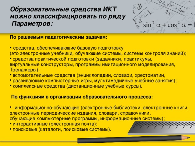 Образовательные средства ИКТ можно классифицировать по ряду  Параметров:  По решаемым педагогическим задачам:   средства, обеспечивающие базовую подготовку (это электронные учебники, обучающие системы, системы контроля знаний);  средства практической подготовки (задачники, практикумы, виртуальные конструкторы, программы имитационного моделирования, Тренажеры);  вспомогательные средства (энциклопедии, словари, хрестоматии,  развивающие компьютерные игры, мультимедийные учебные занятия);  комплексные средства (дистанционные учебные курсы).  По функциям в организации образовательного процесса:  информационно-обучающие (электронные библиотеки, электронные книги, электронные периодические издания, словари, справочники, обучающие компьютерные программы, информационные системы);  интерактивные (электронная почта);  поисковые (каталоги, поисковые системы). 