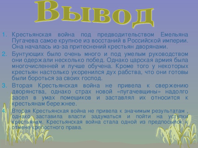 Крестьянская война под предводительством Емельяна Пугачева самое крупное из восстаний в Российской империи. Она началась из-за притеснений крестьян дворянами. Бунтующих было очень много и под умелым руководством они одержали несколько побед. Однако царская армия была многочисленней и лучше обучена. Кроме того у некоторых крестьян настолько укоренился дух рабства, что они готовы были бороться за своих господ. Вторая Крестьянская война не привела к свержению дворянства, однако страх новой «пугачевщины» надолго засел в умах помещиков и заставлял их относится к крестьянам бережнее.  Вторая Крестьянская война не привела к значимым результатам , однако заставила власти задуматься и пойти на уступки крестьянам. Крестьянская война стала одной из предпосылок к отмене крепостного права. 