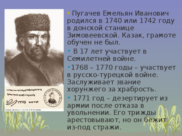  Пугачев Емельян Иванович родился в 1740 или 1742 году в донской станице Зимовеевской. Казак, грамоте обучен не был.  В 17 лет участвует в Семилетней войне. 1768 – 1770 годы – участвует в русско-турецкой войне. Заслуживает звание хорунжего за храбрость.  1771 год – дезертирует из армии после отказа в увольнении. Его трижды арестовывают, но он бежит из-под стражи. 