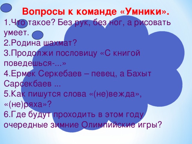 Вопросы к команде «Умники». 1.Что такое? Без рук, без ног, а рисовать умеет. 2.Родина шахмат? 3.Продолжи пословицу «С книгой поведешься-...» 4.Ермек Серкебаев – певец, а Бахыт Сарсекбаев ... 5.Как пишутся слова «(не)вежда», «(не)ряха»? 6.Где будут проходить в этом году очередные зимние Олимпийские игры? 