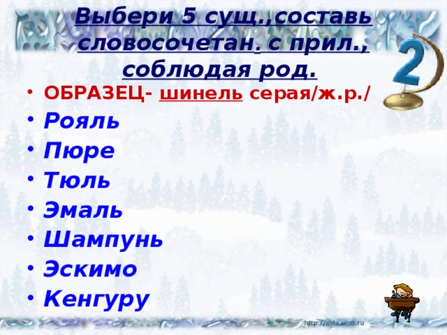 Выбери 5 сущ.,составь  словосочетан . с прил., соблюдая род.  ОБРАЗЕЦ- шинель серая/ж.р./ Рояль Пюре Тюль Эмаль Шампунь Эскимо Кенгуру 