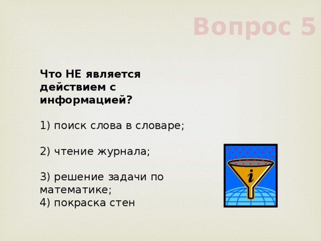 Вопрос 5 Что НЕ является действием с информацией?      1) поиск слова в словаре;      2) чтение журнала;      3) решение задачи по математике;      4) покраска стен      