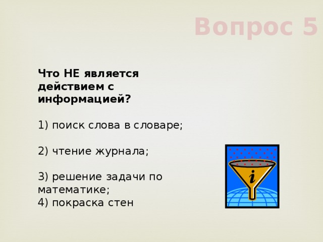 Вопрос 5 Что НЕ является действием с информацией?      1) поиск слова в словаре;      2) чтение журнала;      3) решение задачи по математике;      4) покраска стен      