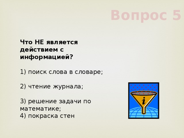 Вопрос 5 Что НЕ является действием с информацией?      1) поиск слова в словаре;      2) чтение журнала;      3) решение задачи по математике;      4) покраска стен      