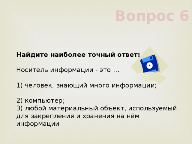 Вопрос 6 Найдите наиболее точный ответ:            Носитель информации - это …            1) человек, знающий много информации;            2) компьютер;            3) любой материальный объект, используемый для закрепления и хранения на нём информации            