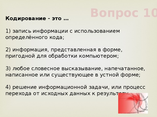 Вопрос 10 Кодирование - это …             1) запись информации с использованием определённого кода;             2) информация, представленная в форме, пригодной для обработки компьютером;             3) любое словесное высказывание, напечатанное, написанное или существующее в устной форме;             4) решение информационной задачи, или процесс перехода от исходных данных к результату             