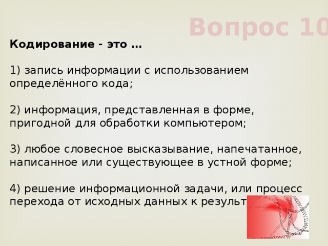 Вопрос 10 Кодирование - это …             1) запись информации с использованием определённого кода;             2) информация, представленная в форме, пригодной для обработки компьютером;             3) любое словесное высказывание, напечатанное, написанное или существующее в устной форме;             4) решение информационной задачи, или процесс перехода от исходных данных к результату             