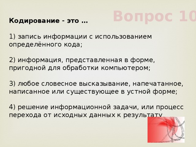 Вопрос 10 Кодирование - это …             1) запись информации с использованием определённого кода;             2) информация, представленная в форме, пригодной для обработки компьютером;             3) любое словесное высказывание, напечатанное, написанное или существующее в устной форме;             4) решение информационной задачи, или процесс перехода от исходных данных к результату             