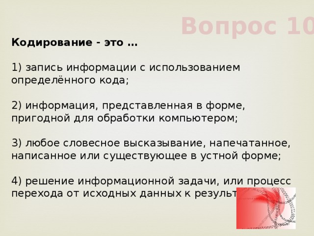 Вопрос 10 Кодирование - это …             1) запись информации с использованием определённого кода;             2) информация, представленная в форме, пригодной для обработки компьютером;             3) любое словесное высказывание, напечатанное, написанное или существующее в устной форме;             4) решение информационной задачи, или процесс перехода от исходных данных к результату             