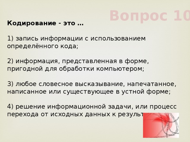 Вопрос 10 Кодирование - это …             1) запись информации с использованием определённого кода;             2) информация, представленная в форме, пригодной для обработки компьютером;             3) любое словесное высказывание, напечатанное, написанное или существующее в устной форме;             4) решение информационной задачи, или процесс перехода от исходных данных к результату             