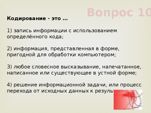 Вопрос 10 Кодирование - это …             1) запись информации с использованием определённого кода;             2) информация, представленная в форме, пригодной для обработки компьютером;             3) любое словесное высказывание, напечатанное, написанное или существующее в устной форме;             4) решение информационной задачи, или процесс перехода от исходных данных к результату             
