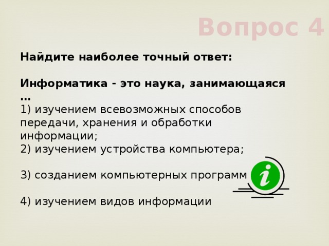 Вопрос 4 Найдите наиболее точный ответ:           Информатика - это наука, занимающаяся …           1) изучением всевозможных способов передачи, хранения и обработки информации;           2) изучением устройства компьютера;           3) созданием компьютерных программ           4) изучением видов информации           
