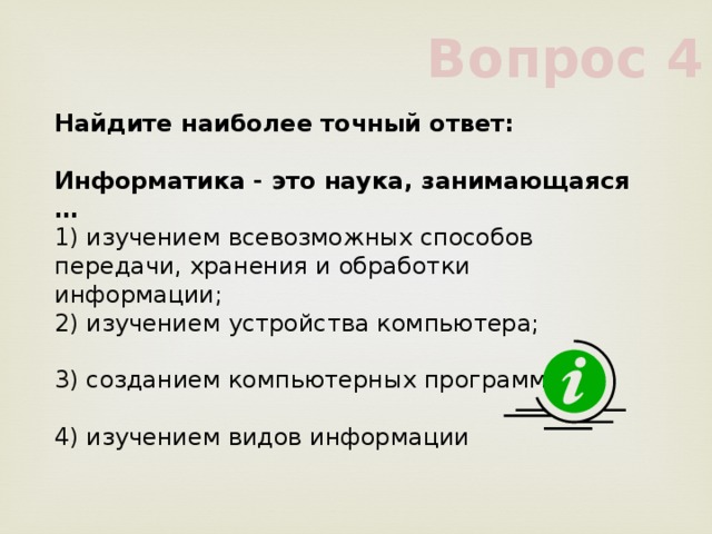 Вопрос 4 Найдите наиболее точный ответ:           Информатика - это наука, занимающаяся …           1) изучением всевозможных способов передачи, хранения и обработки информации;           2) изучением устройства компьютера;           3) созданием компьютерных программ           4) изучением видов информации           