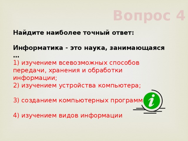 Вопрос 4 Найдите наиболее точный ответ:           Информатика - это наука, занимающаяся …           1) изучением всевозможных способов передачи, хранения и обработки информации;           2) изучением устройства компьютера;           3) созданием компьютерных программ           4) изучением видов информации           