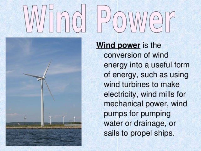 Wind power is the conversion of wind energy into a useful form of energy, such as using wind turbines to make electricity, wind mills for mechanical power, wind pumps for pumping water or drainage, or sails to propel ships. 