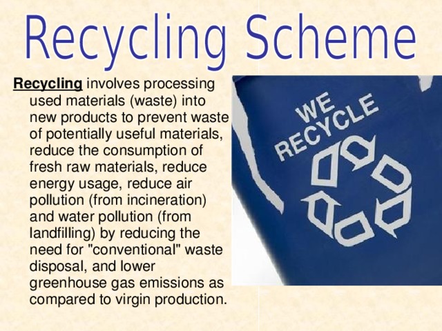 Recycling involves processing used materials (waste) into new products to prevent waste of potentially useful materials, reduce the consumption of fresh raw materials, reduce energy usage, reduce air pollution (from incineration) and water pollution (from landfilling) by reducing the need for 